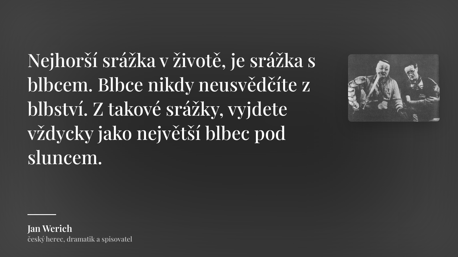 Jan Werich citát: „Nejhorší srážka v životě, je srážka s blbcem. Blbce nikdy neusvědčíte z blbství. Z takové srážky, vyjdete vždycky jako největší blbec pod sluncem.“