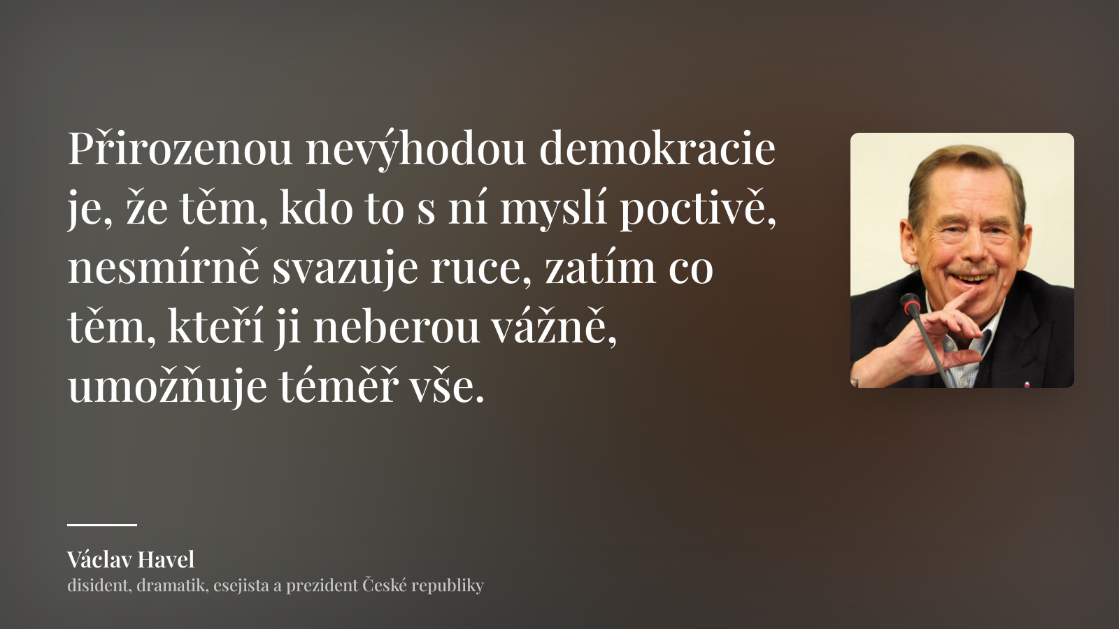Václav Havel citát: „Přirozenou nevýhodou demokracie je, že těm, kdo to s ní myslí poctivě, nesmírně svazuje ruce, zatím co těm, kteří ji neberou vážně, umožňuje téměř vše.“